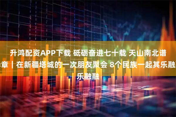 升鸿配资APP下载 砥砺奋进七十载 天山南北谱华章｜在新疆塔城的一次朋友聚会 8个民族一起其乐融融