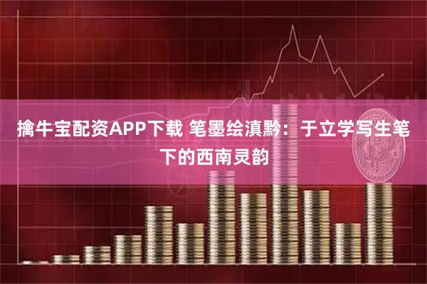擒牛宝配资APP下载 笔墨绘滇黔：于立学写生笔下的西南灵韵