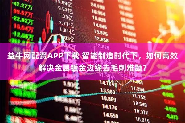 益牛网配资APP下载 智能制造时代下，如何高效解决金属钣金边缘去毛刺难题？