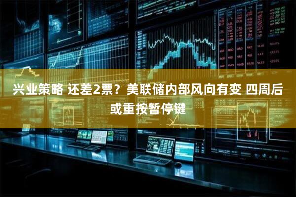 兴业策略 还差2票？美联储内部风向有变 四周后或重按暂停键