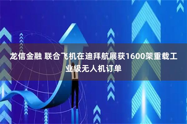 龙信金融 联合飞机在迪拜航展获1600架重载工业级无人机订单