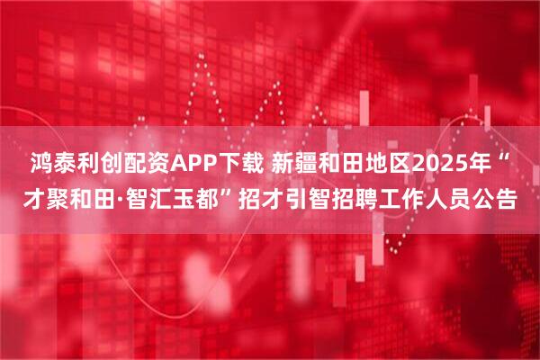 鸿泰利创配资APP下载 新疆和田地区2025年“才聚和田·智汇玉都”招才引智招聘工作人员公告