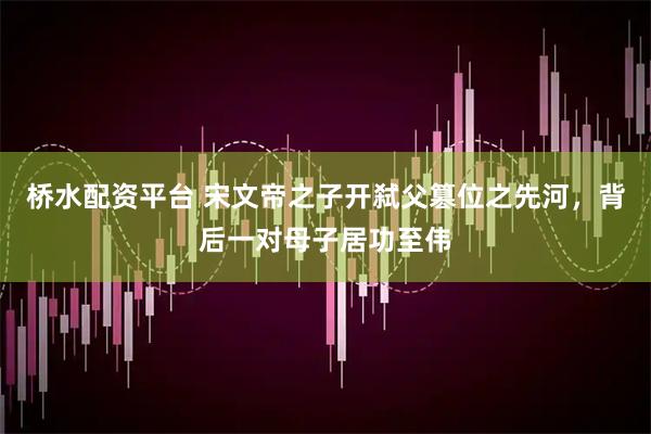 桥水配资平台 宋文帝之子开弑父篡位之先河，背后一对母子居功至伟