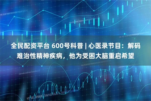 全民配资平台 600号科普 | 心医录节目：解码难治性精神疾病，他为受困大脑重启希望