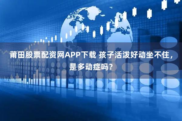 莆田股票配资网APP下载 孩子活泼好动坐不住，是多动症吗？
