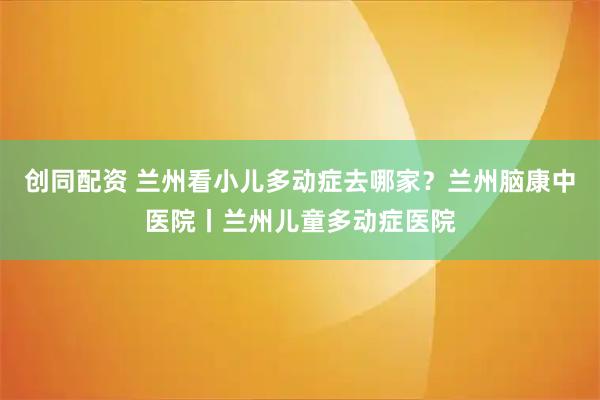创同配资 兰州看小儿多动症去哪家？兰州脑康中医院丨兰州儿童多动症医院