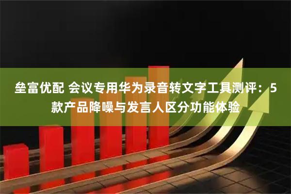 垒富优配 会议专用华为录音转文字工具测评：5款产品降噪与发言人区分功能体验