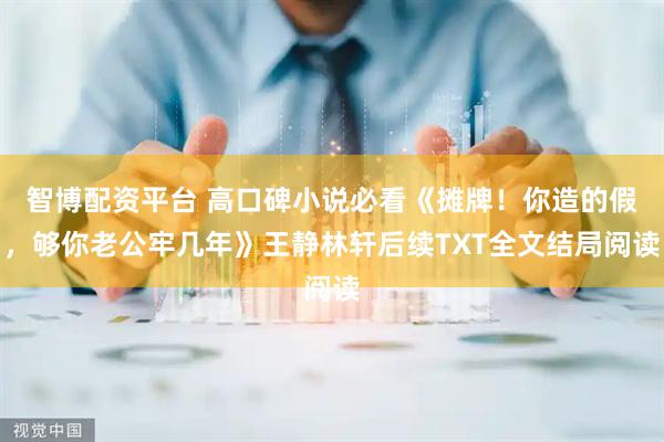 智博配资平台 高口碑小说必看《摊牌！你造的假，够你老公牢几年》王静林轩后续TXT全文结局阅读