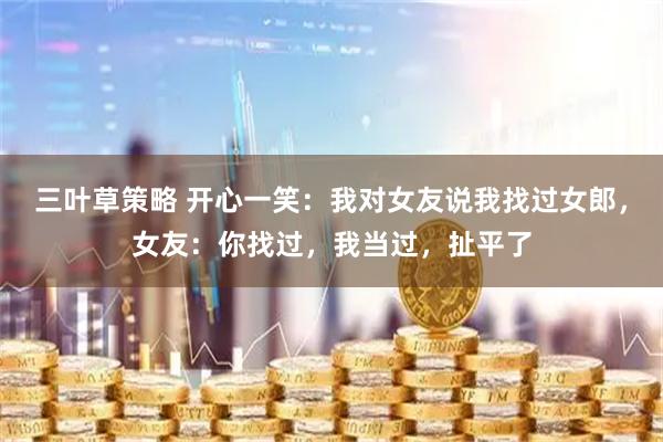 三叶草策略 开心一笑：我对女友说我找过女郎，女友：你找过，我当过，扯平了