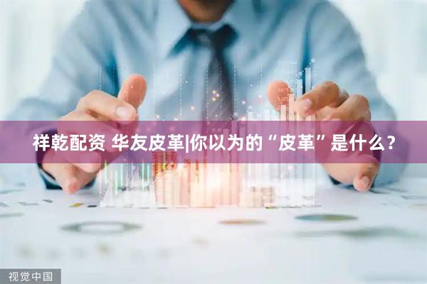 祥乾配资 华友皮革|你以为的“皮革”是什么？