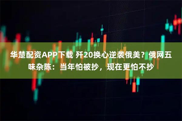 华楚配资APP下载 歼20换心逆袭俄美？俄网五味杂陈：当年怕被抄，现在更怕不抄