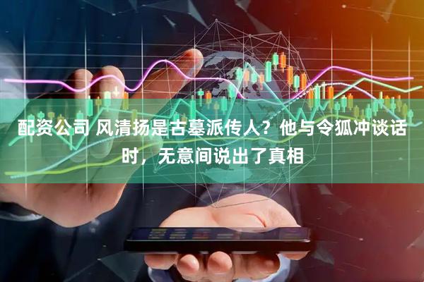 配资公司 风清扬是古墓派传人？他与令狐冲谈话时，无意间说出了真相