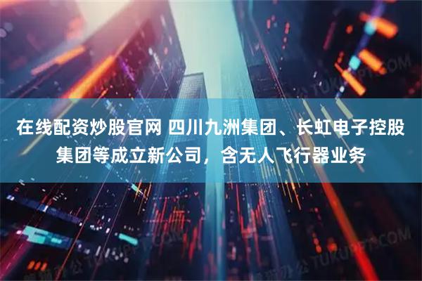 在线配资炒股官网 四川九洲集团、长虹电子控股集团等成立新公司，含无人飞行器业务