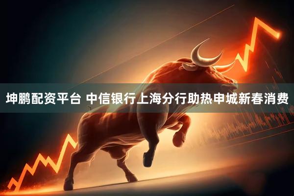 坤鹏配资平台 中信银行上海分行助热申城新春消费