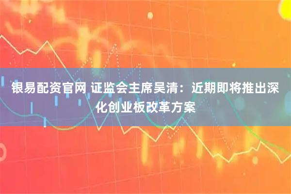 银易配资官网 证监会主席吴清：近期即将推出深化创业板改革方案