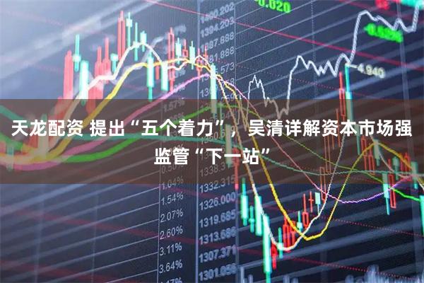 天龙配资 提出“五个着力”，吴清详解资本市场强监管“下一站”