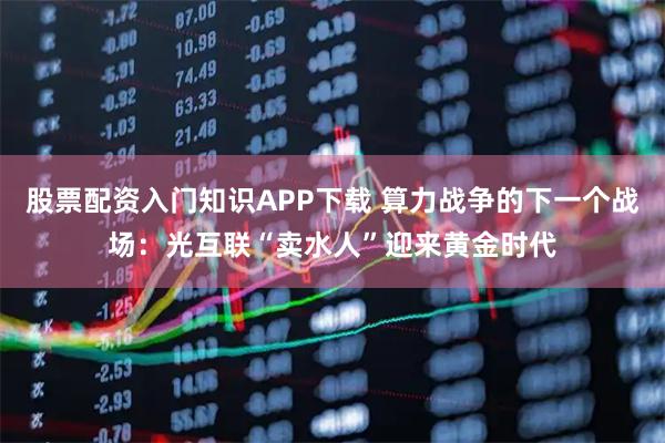 股票配资入门知识APP下载 算力战争的下一个战场：光互联“卖水人”迎来黄金时代