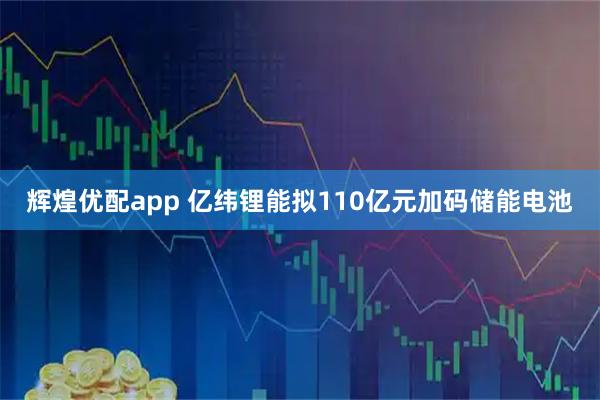 辉煌优配app 亿纬锂能拟110亿元加码储能电池
