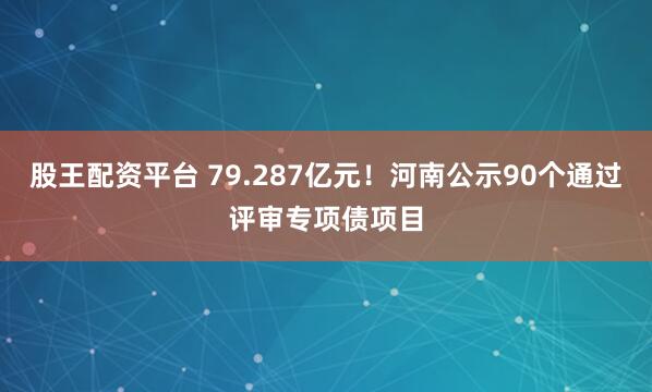 股王配资平台 79.287亿元！河南公示90个通过评审专项债项目