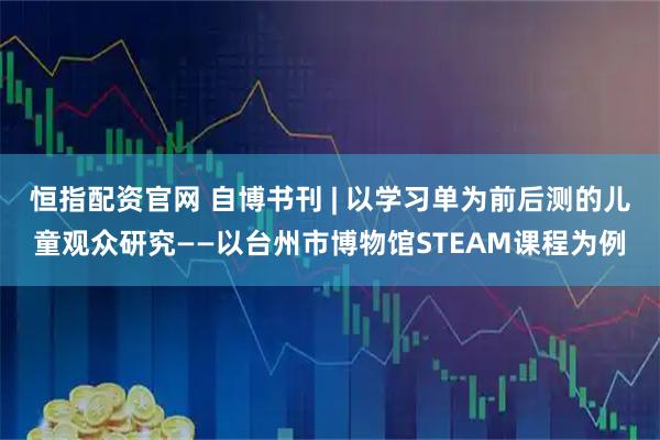 恒指配资官网 自博书刊 | 以学习单为前后测的儿童观众研究——以台州市博物馆STEAM课程为例
