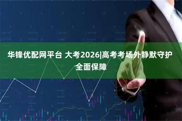 华锋优配网平台 大考2026|高考考场外静默守护 全面保障